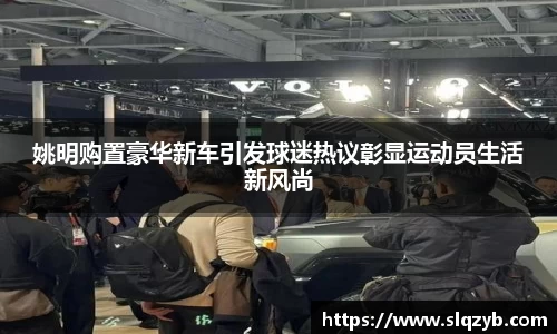姚明购置豪华新车引发球迷热议彰显运动员生活新风尚