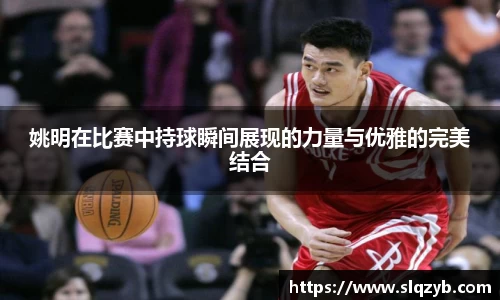 姚明在比赛中持球瞬间展现的力量与优雅的完美结合