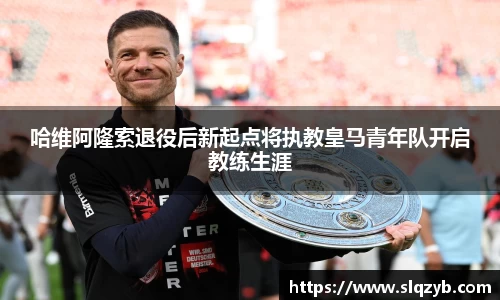 哈维阿隆索退役后新起点将执教皇马青年队开启教练生涯